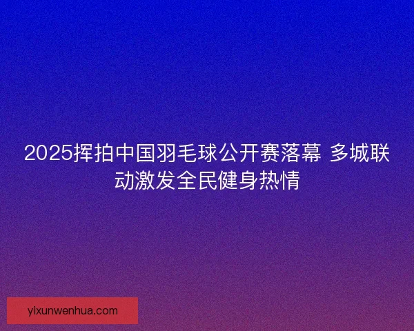 2025挥拍中国羽毛球公开赛落幕 多城联动激发全民健身热情