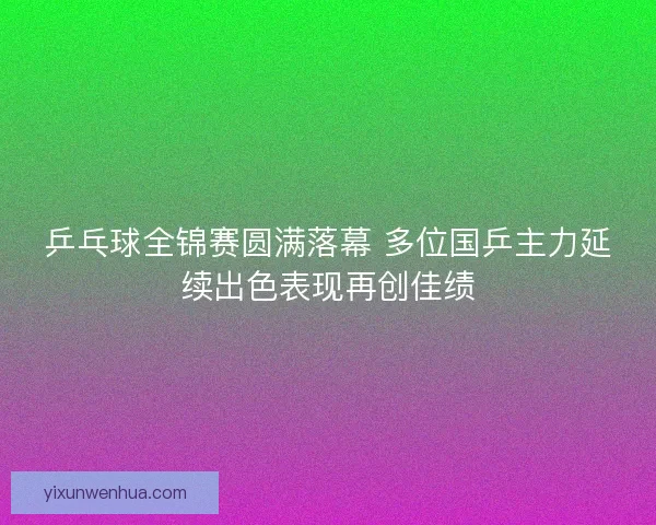 乒乓球全锦赛圆满落幕 多位国乒主力延续出色表现再创佳绩
