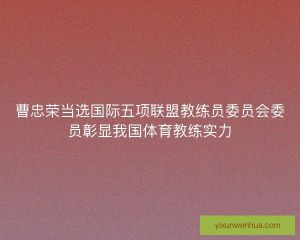 曹忠荣当选国际五项联盟教练员委员会委员彰显我国体育教练实力