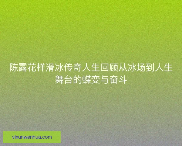 陈露花样滑冰传奇人生回顾从冰场到人生舞台的蝶变与奋斗